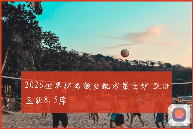 2026世界杯名额分配方案出炉 亚洲区获8.5席