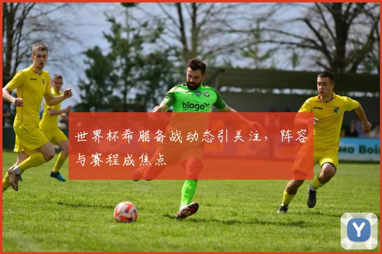 世界杯希腊备战动态引关注，阵容与赛程成焦点
