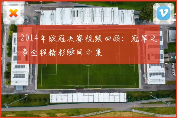 2014年欧冠决赛视频回顾：冠军之争全程精彩瞬间合集