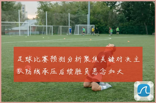 足球比赛预测分析聚焦关键对决主队防线承压后续胜负悬念加大