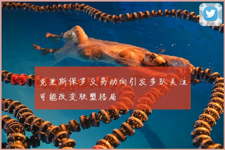 克里斯保罗交易动向引发多队关注可能改变联盟格局