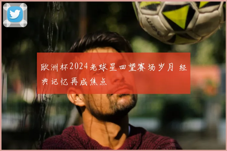欧洲杯2024老球星回望赛场岁月 经典记忆再成焦点