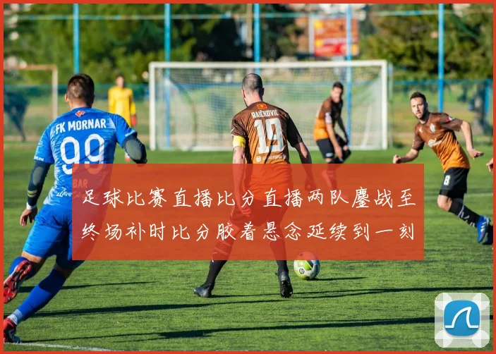 足球比赛直播比分直播两队鏖战至终场补时比分胶着悬念延续到一刻