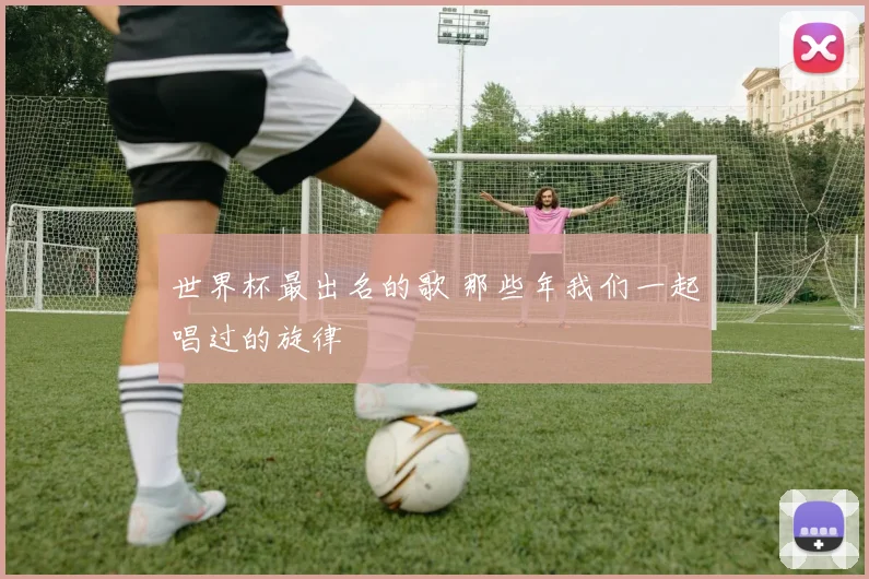 世界杯最出名的歌 那些年我们一起唱过的旋律