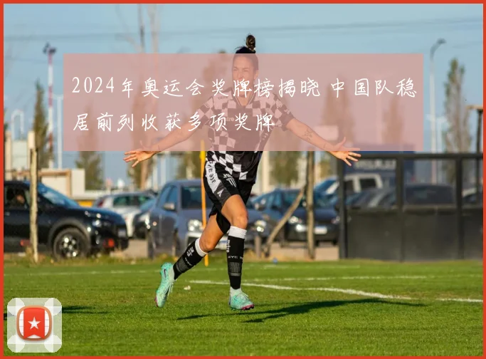 2024年奥运会奖牌榜揭晓 中国队稳居前列收获多项奖牌