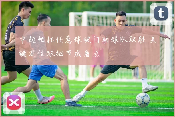 中超帕托任意球破门助球队取胜 关键定位球细节成看点