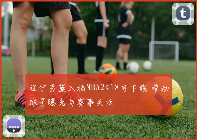 辽宁男篮入档NBA2K18可下载 带动球员曝光与赛事关注