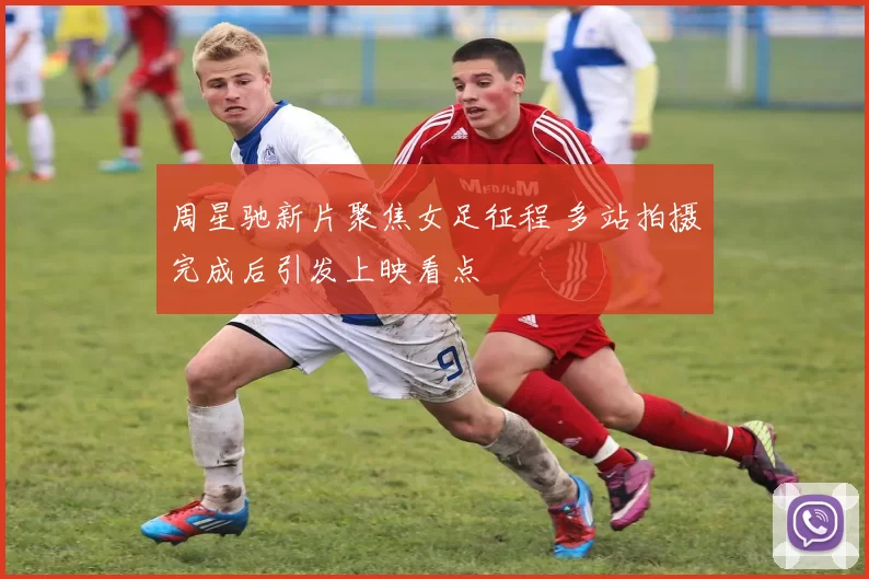 周星驰新片聚焦女足征程 多站拍摄完成后引发上映看点