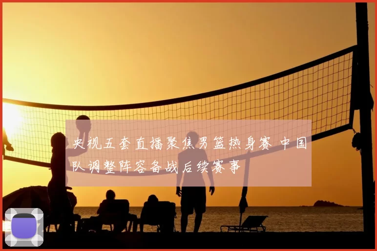 央视五套直播聚焦男篮热身赛 中国队调整阵容备战后续赛事