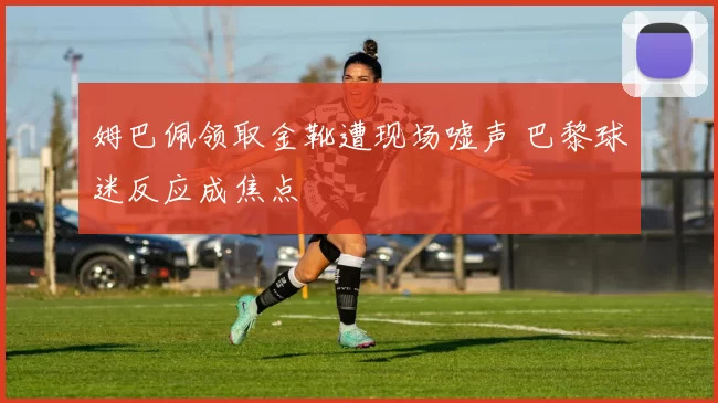 姆巴佩领取金靴遭现场嘘声 巴黎球迷反应成焦点