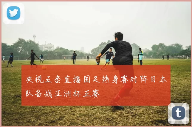 央视五套直播国足热身赛对阵日本队备战亚洲杯正赛