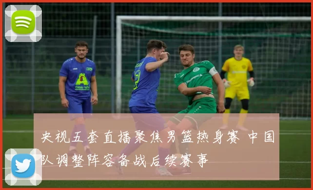 央视五套直播聚焦男篮热身赛 中国队调整阵容备战后续赛事