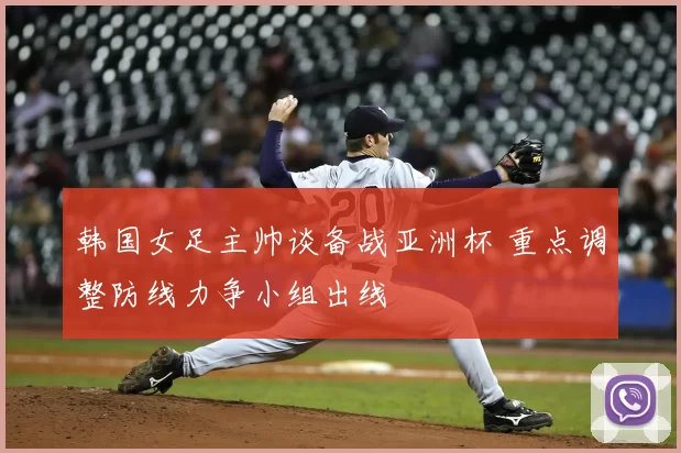 韩国女足主帅谈备战亚洲杯 重点调整防线力争小组出线