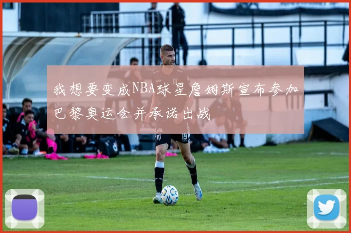 我想要变成NBA球星詹姆斯宣布参加巴黎奥运会并承诺出战