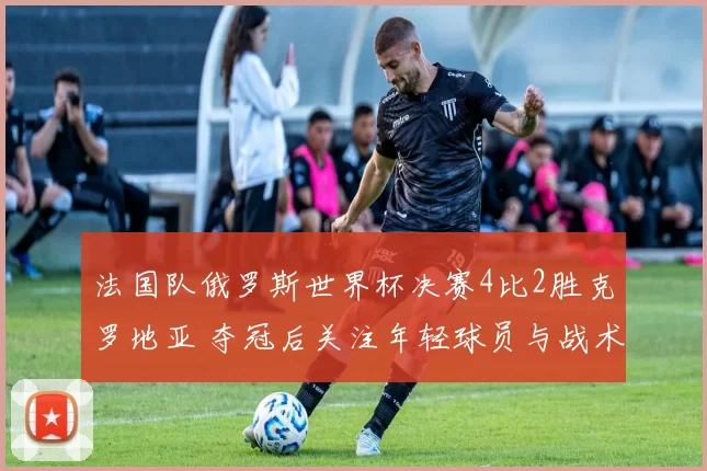 法国队俄罗斯世界杯决赛4比2胜克罗地亚 夺冠后关注年轻球员与战术变化