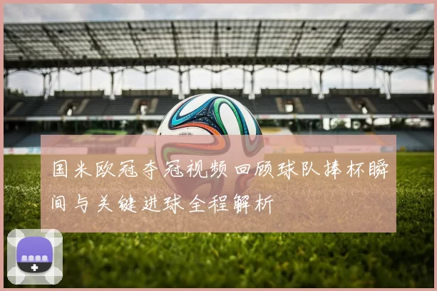 国米欧冠夺冠视频回顾球队捧杯瞬间与关键进球全程解析