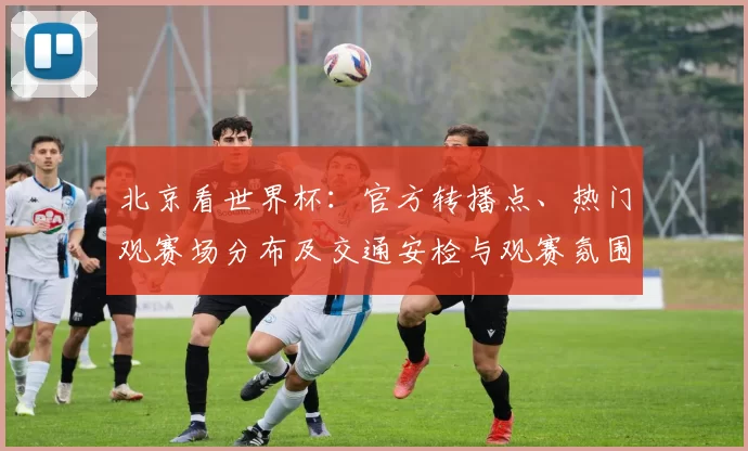 北京看世界杯：官方转播点、热门观赛场分布及交通安检与观赛氛围指南