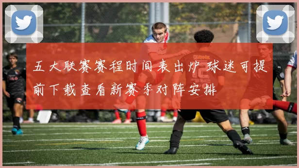 五大联赛赛程时间表出炉 球迷可提前下载查看新赛季对阵安排