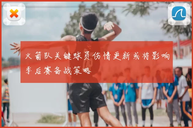 火箭队关键球员伤情更新或将影响季后赛备战策略