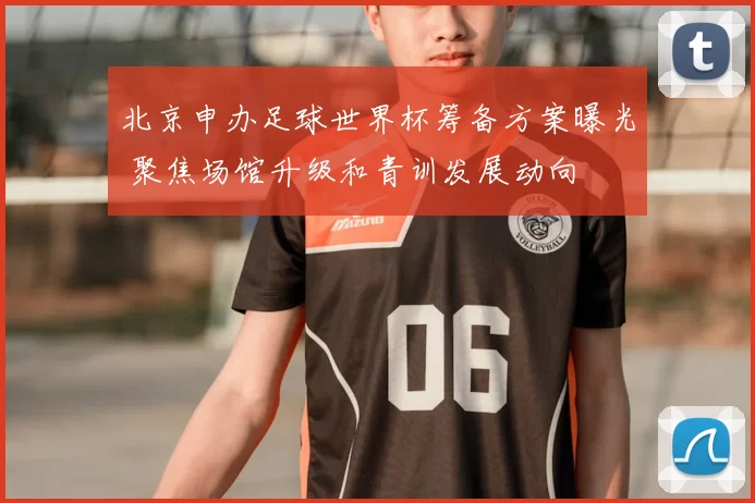 北京申办足球世界杯筹备方案曝光 聚焦场馆升级和青训发展动向
